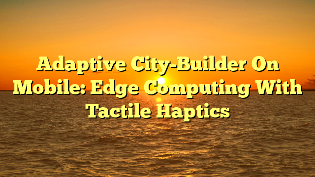Adaptive City-Builder On Mobile: Edge Computing With Tactile Haptics