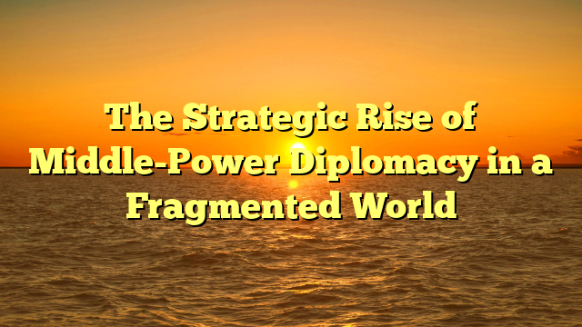The Strategic Rise of Middle-Power Diplomacy in a Fragmented World