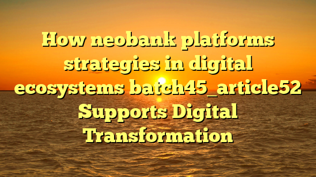 How neobank platforms strategies in digital ecosystems batch45_article52 Supports Digital Transformation